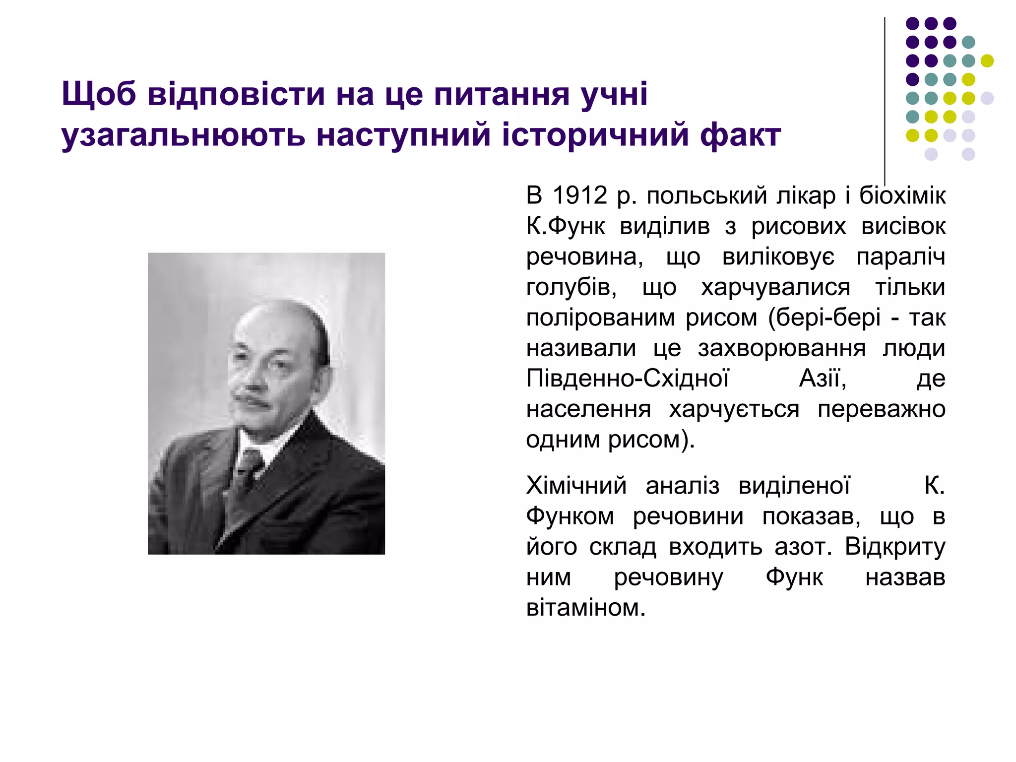 Щоб відповісти на це питання учні узагальнюють наступний історичний факт  В 1912 р. польський лікар і біохімік К.Функ виділив з рисових висівок речовина, що виліковує параліч голубів, що харчувалися тільки полірованим рисом (бері-бері - так називали це захворювання люди Південно-Східної Азії, де населення харчується переважно одним рисом). Хімічний аналіз виділеної  К. Функом речовини показав, що в його склад входить азот. Відкриту ним речовину Функ назвав вітаміном. 