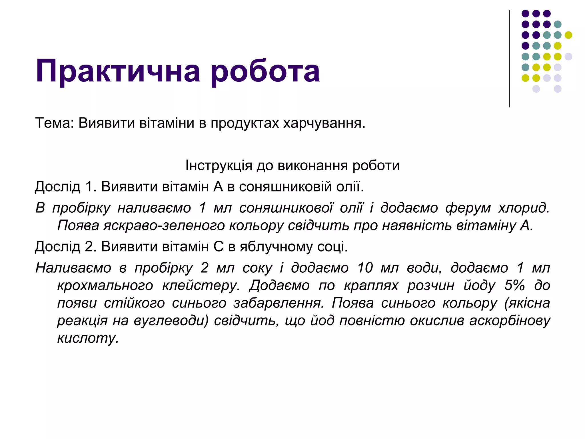 Практична робота Тема: Виявити вітаміни в продуктах харчування. Інструкція до виконання роботи Дослід 1. Виявити вітамін А в соняшниковій олії. В пробірку наливаємо 1 мл соняшникової олії і додаємо ферум хлорид. Поява яскраво-зеленого кольору свідчить про наявність вітаміну А. Дослід 2. Виявити вітамін С в яблучному соці. Наливаємо в пробірку 2 мл соку і додаємо 10 мл води, додаємо 1 мл крохмального клейстеру. Додаємо по краплях розчин йоду 5% до появи стійкого синього забарвлення. Поява синього кольору (якісна реакція на вуглеводи) свідчить, що йод повністю окислив аскорбінову кислоту. 