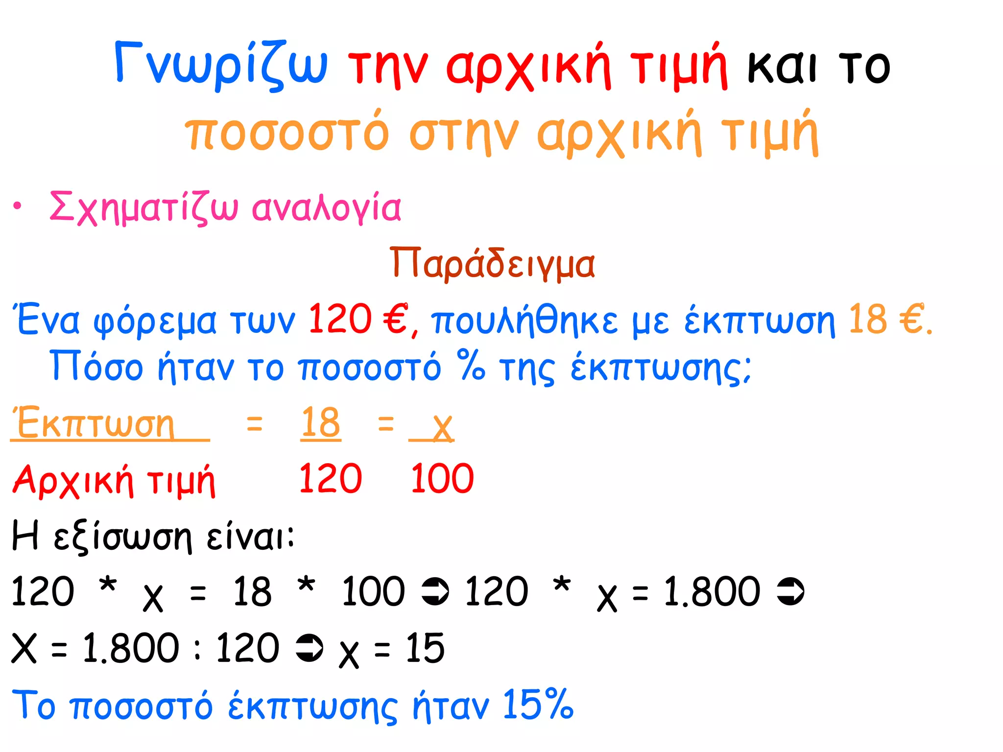 Γνωρίζω   την αρχική τιμή  και το  ποσοστό στην αρχική τιμή Σχηματίζω αναλογία Παράδειγμα Ένα φόρεμα των  120 €,  πουλήθηκε με έκπτωση  18 €.  Πόσο ήταν το ποσοστό % της έκπτωσης;   Έκπτωση  =  18   =  χ Αρχική τιμή  120  100   Η εξίσωση είναι: 120  *  χ  =  18  *  100    120  *  χ = 1.800   Χ = 1.800 : 120    χ = 15  Το ποσοστό έκπτωσης ήταν 15% 