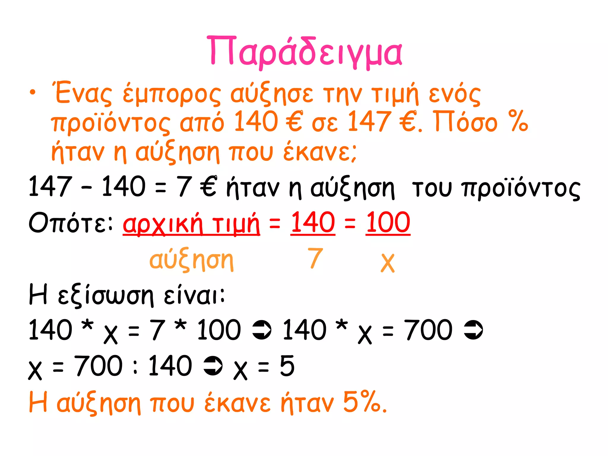Παράδειγμα Ένας έμπορος αύξησε την τιμή ενός προϊόντος από 140 € σε 147 €. Πόσο % ήταν η αύξηση που έκανε; 147 – 140 = 7 € ήταν η αύξηση  του προϊόντος Οπότε:  αρχική τιμή  =  140  =  100 αύξηση  7  χ Η εξίσωση είναι: 140 * χ = 7 * 100    140 * χ = 700     χ = 700 : 140    χ = 5  Η αύξηση που έκανε ήταν 5%.  