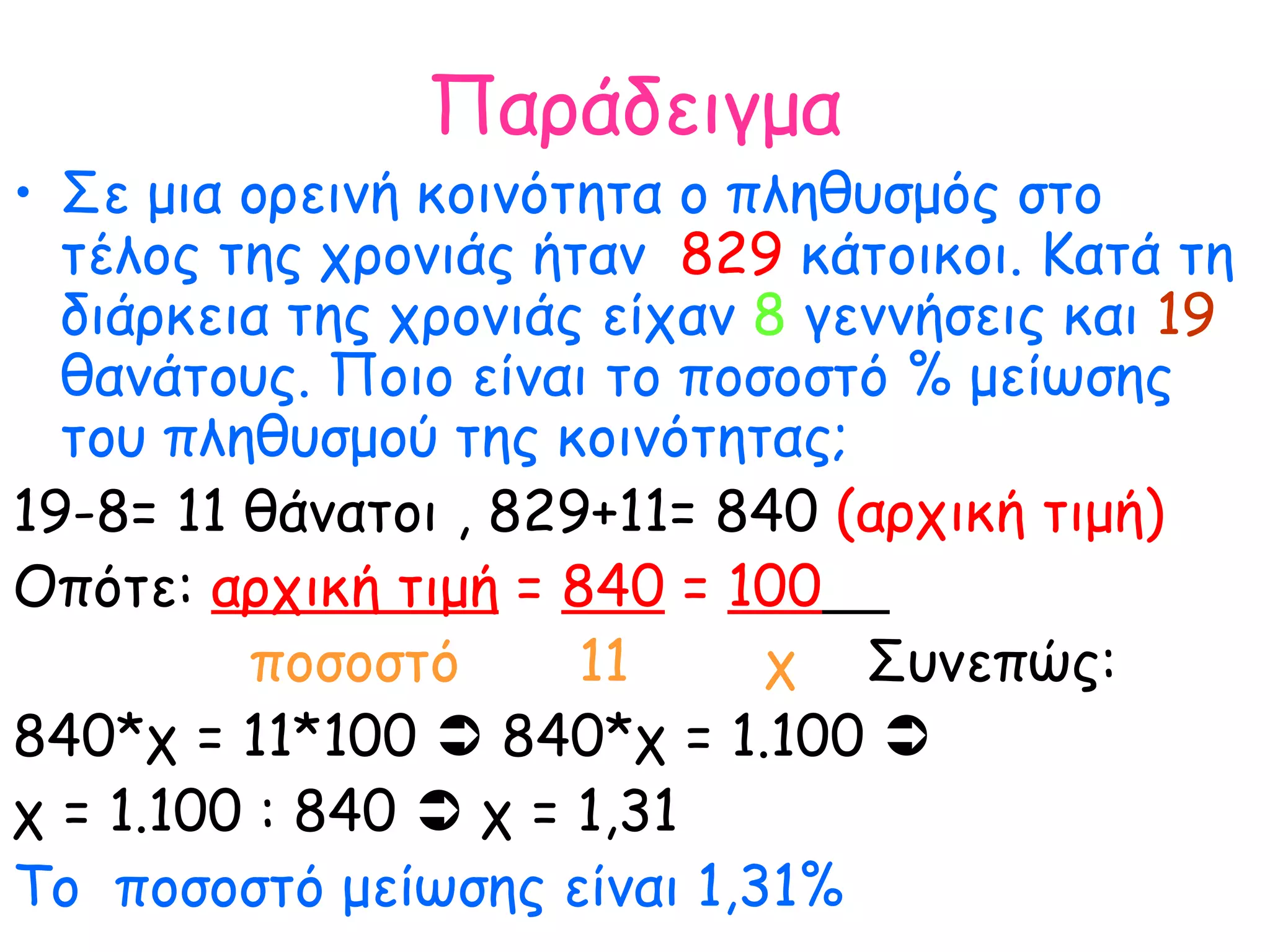 Παράδειγμα Σε μια ορεινή κοινότητα ο πληθυσμός στο τέλος της χρονιάς ήταν  829  κάτοικοι. Κατά τη διάρκεια της χρονιάς είχαν  8  γεννήσεις και  19  θανάτους. Ποιο είναι το ποσοστό % μείωσης του πληθυσμού της κοινότητας; 19-8= 11 θάνατοι , 829+11= 840  (αρχική τιμή) Οπότε:  αρχική τιμή  =  840  =  100   ποσοστό  11  χ   Συνεπώς: 840*χ = 11*100    840*χ = 1.100     χ = 1.100 : 840    χ = 1,31 Το  ποσοστό μείωσης είναι 1,31% 