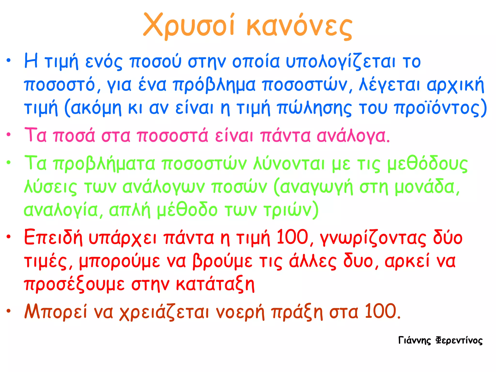 Χρυσοί κανόνες Η τιμή ενός ποσού στην οποία υπολογίζεται το ποσοστό, για ένα πρόβλημα ποσοστών, λέγεται αρχική τιμή (ακόμη κι αν είναι η τιμή πώλησης του προϊόντος) Τα ποσά στα ποσοστά είναι πάντα ανάλογα. Τα προβλήματα ποσοστών λύνονται με τις μεθόδους λύσεις των ανάλογων ποσών (αναγωγή στη μονάδα, αναλογία, απλή μέθοδο των τριών) Επειδή υπάρχει πάντα η τιμή 100, γνωρίζοντας δύο τιμές, μπορούμε να βρούμε τις άλλες δυο, αρκεί να προσέξουμε στην κατάταξη   Μπορεί να χρειάζεται νοερή πράξη στα 100. Γιάννης Φερεντίνος 