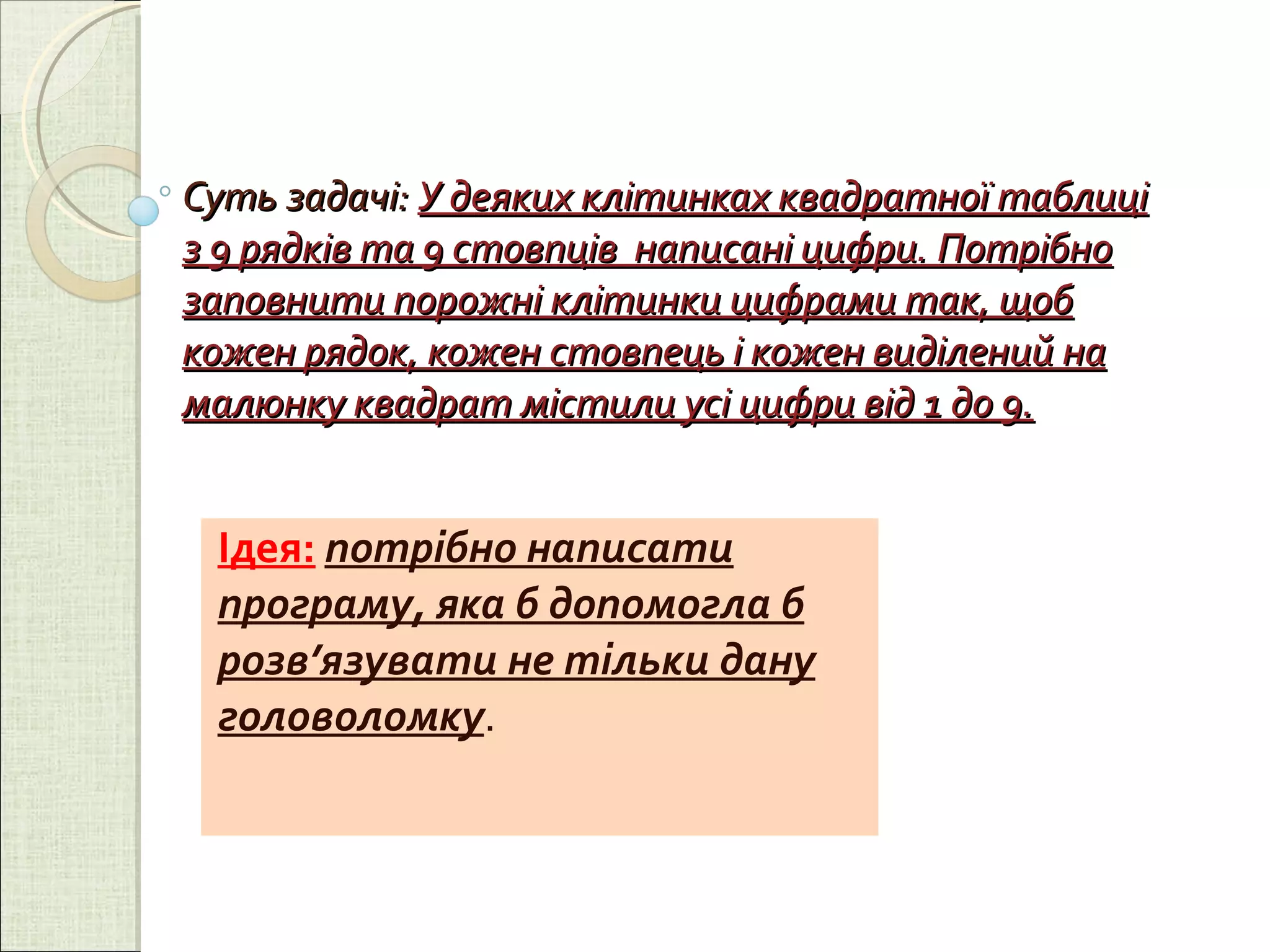 Суть задачі:  У деяких клітинках квадратної таблиці з 9 рядків та 9 стовпців  написані цифри. Потрібно заповнити порожні клітинки цифрами так, щоб кожен рядок, кожен стовпець і кожен виділений на малюнку квадрат містили усі цифри від 1 до 9. Ідея:   потрібно написати програму, яка б допомогла б розв’язувати не тільки дану головоломку . 