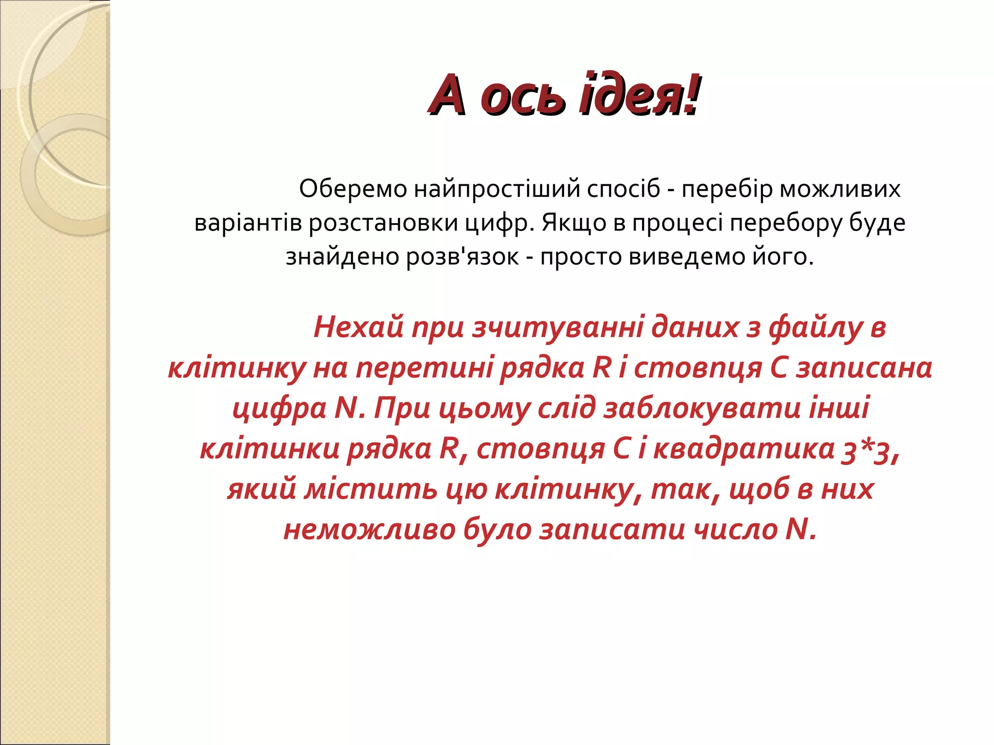 А ось ідея! Оберемо найпростіший спосіб - перебір можливих варіантів розстановки цифр. Якщо в процесі перебору буде знайдено розв'язок - просто виведемо його. Нехай при зчитуванні даних з файлу в клітинку на перетині рядка R і стовпця C записана цифра N. При цьому слід заблокувати інші клітинки рядка R, стовпця C і квадратика 3*3, який містить цю клітинку, так, щоб в них неможливо було записати число N. 