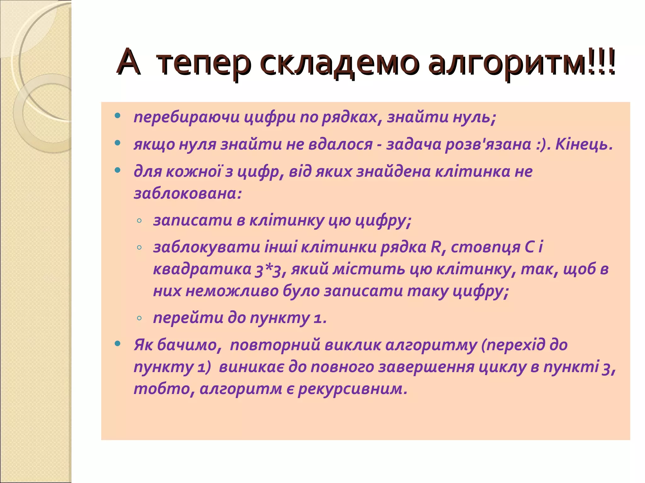 А  тепер складемо алгоритм!!! перебираючи цифри по рядках, знайти нуль;  якщо нуля знайти не вдалося - задача розв'язана :). Кінець.  для кожної з цифр, від яких знайдена клітинка не заблокована:  записати в клітинку цю цифру;  заблокувати інші клітинки рядка R, стовпця C і квадратика 3*3, який містить цю клітинку, так, щоб в них неможливо було записати таку цифру;  перейти до пункту 1. Як бачимо,  повторний виклик алгоритму (перехід до пункту 1)  виникає до повного завершення циклу в пункті 3, тобто, алгоритм є рекурсивним. 