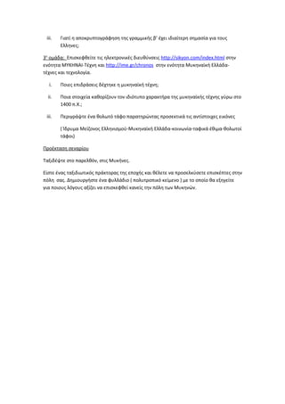 iii.   Γιατί η αποκρυπτογράφηση της γραμμικής β’ έχει ιδιαίτερη σημασία για τους
        Ελληνες;

3η ομάδα: Eπισκεφθείτε τις ηλεκτρονικές διευθύνσεις http://sikyon.com/index.html στην
ενότητα ΜΥΚΗΝΑΙ-Τέχνη και http://ime.gr/chronos στην ενότητα Μυκηναϊκή Ελλάδα-
τέχνες και τεχνολογία.

  i.    Ποιες επιδράσεις δέχτηκε η μυκηναϊκή τέχνη;

  ii.   Ποια στοιχεία καθορίζουν τον ιδιότυπο χαρακτήρα της μυκηναϊκής τέχνης γύρω στο
        1400 π.Χ.;

 iii.   Περιγράψτε ένα θολωτό τάφο παρατηρώντας προσεκτικά τις αντίστοιχες εικόνες

        ( Ίδρυμα Μείζονος Ελληνισμού-Μυκηναϊκή Ελλάδα-κοινωνία-ταφικά έθιμα-θολωτοί
        τάφοι)

Προέκταση σεναρίου

Ταξιδέψτε στο παρελθόν, στις Μυκήνες.

Eίστε ένας ταξιδιωτικός πράκτορας της εποχής και θέλετε να προσελκύσετε επισκέπτες στην
πόλη σας. Δημιουργήστε ένα φυλλάδιο ( πολυτροπικό κείμενο ) με το οποίο θα εξηγείτε
για ποιους λόγους αξίζει να επισκεφθεί κανείς την πόλη των Μυκηνών.
 