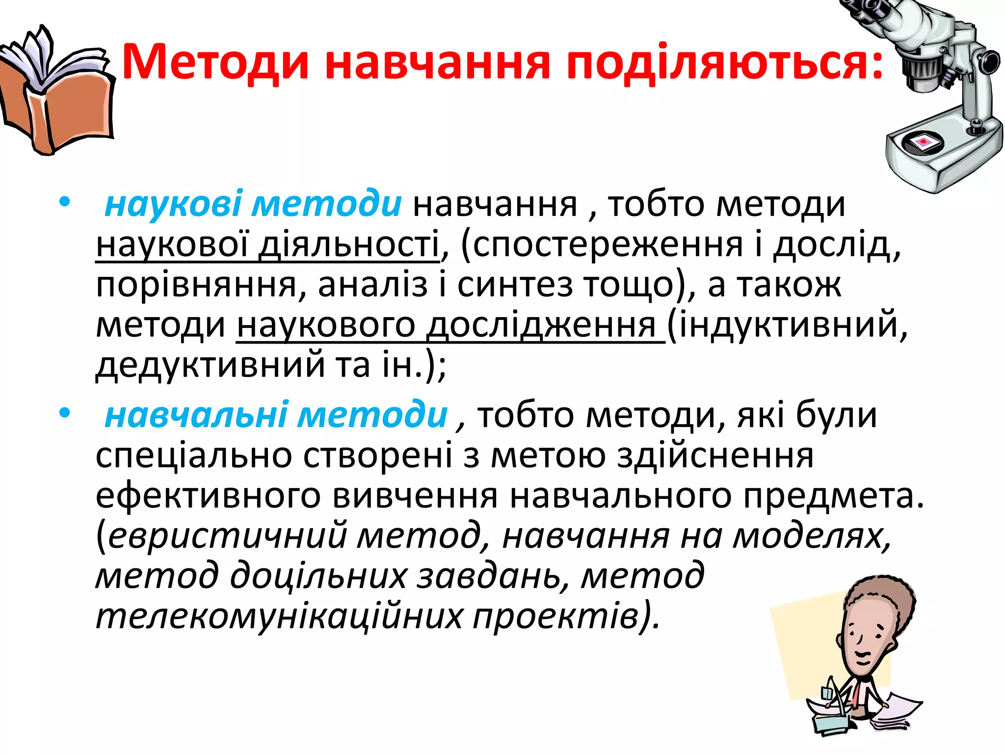 Методи навчання поділяються:наукові методи навчання , тобто методи наукової діяльності, (спостереження і дослід, порівняння, аналіз і синтез тощо), а також методи наукового дослідження (індуктивний, дедуктивний та ін.); навчальні методи , тобто методи, які були спеціально створені з метою здійснення ефективного вивчення навчального предмета. (евристичний метод, навчання на моделях, метод доцільних завдань, метод телекомунікаційних проектів).