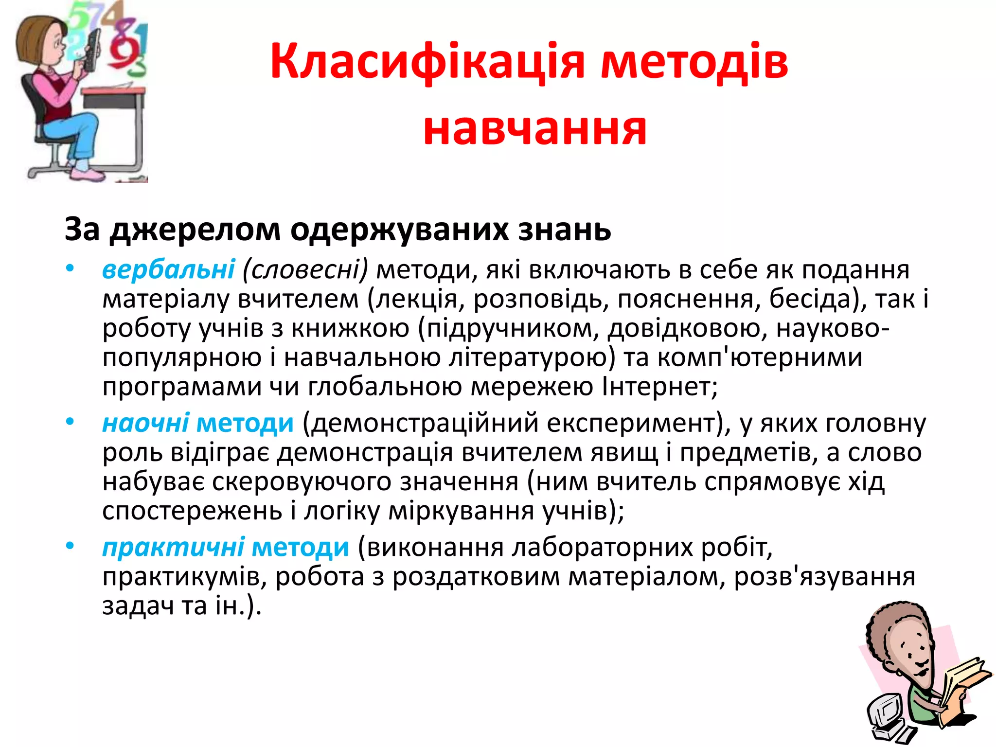 Класифікація методівнавчанняЗа джерелом одержуваних знаньвербальні(словесні) методи, які включають в себе як подання матеріалу вчителем (лекція, розповідь, пояснення, бесіда), так і роботу учнів з книжкою (підручником, довідковою, науково-популярною і навчальною літературою) та комп'ютерними програмами чи глобальною мережею Інтернет;наочні методи (демонстраційний експеримент), у яких головну роль відіграє демонстрація вчителем явищ і предметів, а слово набуває скеровуючого значення (ним вчитель спрямовує хід спостережень і логіку міркування учнів);практичні методи (виконання лабораторних робіт, практикумів, робота з роздатковим матеріалом, розв'язування задач та ін.).