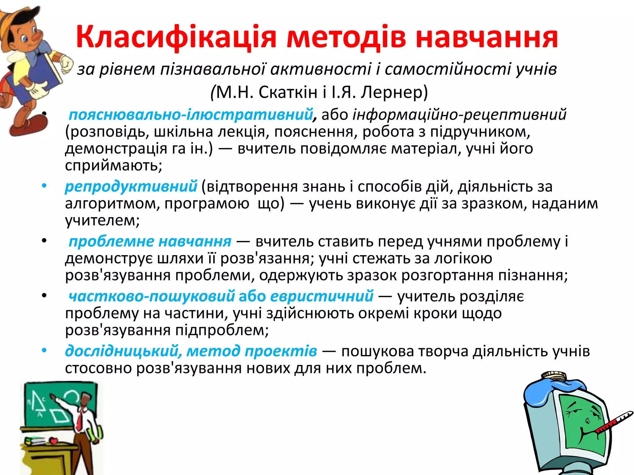 Класифікація методів навчанняза рівнем пізнавальної активності і самостійності учнів(М.Н. Скаткін і І.Я. Лернер)пояснювально-ілюстративний,або інформаційно-рецептивний (розповідь, шкільна лекція, пояснення, робота з підручником, демонстрація га ін.) — вчитель повідомляє матеріал, учні його сприймають;репродуктивний(відтворення знань і способів дій, діяльність за алгоритмом, програмою  що) — учень виконує дії за зразком, наданим учителем;проблемне навчання — вчитель ставить перед учнями проблему і демонструє шляхи її розв'язання; учні стежать за логікою розв'язування проблеми, одержують зразок розгортання пізнання;частково-пошуковий або евристичний — учитель розділяє проблему на частини, учні здійснюють окремі кроки щодо розв'язування підпроблем;дослідницький, метод проектів — пошукова творча діяльність учнів стосовно розв'язування нових для них проблем.