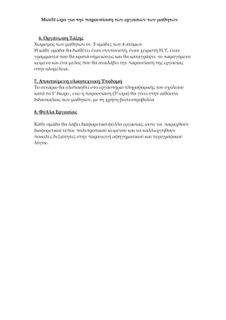 Μία(1) ώρα για την παρουσίαση των εργασιών των μαθητών



  6. Οργάνωση Τάξης
Χωρισμός των μαθητών σε 5 ομάδες των 4 ατόμων
Η κάθε ομάδα θα διαθέτει έναν συντονιστή, έναν χειριστή Η.Υ, έναν
γραμματέα που θα κρατά σημειώσεις και θα καταγράψει το παραγόμενο
κείμενο και ένα μέλος που θα αναλάβει την παρουσίαση της εργασίας
στην ολομέλεια.

7. Απαιτούμενη υλικοτεχνική Υποδομή
Το σενάριο θα υλοποιηθεί στο εργαστήριο πληροφορικής του σχολείου
κατά το 1ο δίωρο , ενώ η παρουσίαση (3η ώρα) θα γίνει στην αίθουσα
διδασκαλίας των μαθητών, με τη χρήση βιντεοπροβολέα

8. Φύλλα Εργασίας

Κάθε ομάδα θα λάβει διαφορετικό φύλλο εργασίας, ώστε να παραχθούν
διαφορετικοί τύποι πολυτροπικού κειμένου και να καλλιεργηθούν
ποικίλες δεξιότητες στην παραγωγή αφηγηματικού και περιγραφικού
λόγου.
 