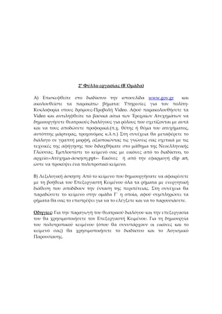 2ο Φύλλο εργασίας (Β΄Ομάδα)

Α) Επισκεφθείτε στο διαδίκτυο την ιστοσελίδα www.gov.gr           και
ακολουθείστε τα παρακάτω βήματα: Υπηρεσίες για τον πολίτη-
Κυκλοφορία στους δρόμους-Προβολή Video. Αφού παρακολουθήσετε τα
Video και αντιληφθείτε τα βασικά αίτια των Τροχαίων Ατυχημάτων να
δημιουργήσετε θεατρικούς διαλόγους για ρόλους που σχετίζονται με αυτά
και να τους αποδώσετε προφορικά.(π.χ. θύτης ή θύμα του ατυχήματος,
αυτόπτης μάρτυρας, τροχονόμος κ.λ.π.) Στη συνέχεια θα μεταφέρετε το
διάλογο σε γραπτή μορφή, αξιοποιώντας τις γνώσεις σας σχετικά με τις
τεχνικές της αφήγησης που διδαχθήκατε στο μάθημα της Νεοελληνικής
Γλώσσας. Εμπλουτίστε το κείμενό σας με εικόνες από το διαδίκτυο, το
αρχείο:«Ατύχημα-άσκηση.ppt»- Εικόνες ή από την εφαρμογή clip art,
ώστε να προκύψει ένα πολυτροπικό κείμενο.

Β) Λεξιλογική άσκηση: Από το κείμενο που δημιουργήσατε να αφαιρέσετε
με τη βοήθεια του Επεξεργαστή Κειμένου όλα τα ρήματα με ενεργητική
διάθεση που αποδίδουν την ένταση της περιπέτειας. Στη συνέχεια θα
παραδώσετε το κείμενο στην ομάδα Γ΄ η οποία, αφού συμπληρώσει τα
ρήματα θα σας το επιστρέψει για να το ελέγξετε και να το παρουσιάσετε.

Οδηγίες: Για την παραγωγή του θεατρικού διαλόγου και την επεξεργασία
του θα χρησιμοποιήσετε τον Επεξεργαστή Κειμένου. Για τη δημιουργία
του πολυτροπικού κειμένου (όπου θα συνυπάρχουν οι εικόνες και το
κείμενό σας) θα χρησιμοποιήσετε το διαδίκτυο και το Λογισμικό
Παρουσίασης.
 