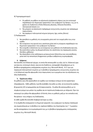 Β) Τεχνογραμματισμού:

       •   Οι μαθητές να μάθουν να αξιοποιούν ψηφιακούς πόρους για τον εντοπισμό
           παραλλαγών του δημοτικού τραγουδιού «του γιοφυριού της Άρτας», π.χ. με τη
           χρήση του διαδικτύου (Πύλη Ελληνικής γλώσσας, Ελληνική Βικιπέδια,
           ηλεκτρονικά λεξικά κ.α.).
        • Να μπορούν να αξιοποιούν πρόγραμμα επεξεργασίας κειμένου και πρόγραμμα
           παρουσίασης.
        • Να παράγουν πολυτροπικό κείμενο (κείμενο, ήχο, εικόνα, βίντεο)
Γ) Παιδαγωγικοί:

   1. Να ασκηθούν οι μαθητές στη συνεργασία μέσα από τον ενεργό ρόλο τους στην
      ομάδα.
   2. Να ενισχύσουν την κριτική τους ικανότητα μέσα από τη σύγκριση παραλλαγών του
      δημοτικού τραγουδιού «του γιοφυριού της Άρτας»
   3. Να ενισχυθεί η δεξιότητα της αυτενέργειας των μαθητών στη διαδικασία έρευνας.
   4. Nα αναπτύξουν μέσω της βιωματικότητας την ικανότητας της παραγωγής γνώσης
      (διά βίου μάθησης).
   5. Να εξασκηθούν στην καλλιέργεια μεταγνωστικών δεξιοτήτων και ενσυναίσθησης
      μέσα από την κατανόηση διαχρονικών μοτίβων ανθρώπινης συμπεριφοράς.

    4. Διάρκεια:
Θα διατεθεί ένα διδακτικό τρίωρο, το οποίο θα κατανεμηθεί ως εξής: (α) 1η διδακτική ώρα
για έρευνα, εντοπισμό υλικού, έρευνα στο διαδίκτυο, καταγραφή πληροφοριών με τη
βοήθεια προγράμματος επεξεργασίας κειμένου (π.χ. Microsoft Word). Η 2η ώρα για
παραγωγή πολυτροπικού κειμένου με τη βοήθεια προγράμματος επεξεργασίας κειμένου και
η 3η διδακτική ώρα θα αφιερωθεί στην παρουσίαση των ευρημάτων και την αξιολόγηση της
όλης διαδικασίας.

    5. Οργάνωση τάξης:
Οι μαθητές /ριες θα οργανωθούν σε ομάδες των τεσσάρων ατόμων α) στο εργαστήριο
πληροφορικής. Κάθε μαθητής / ρια θα αναλάβει ένα ρόλο ως εξής: α) συντονιστής ομάδας,
β) χειριστής Η/Υ, γ) γραμματέας και δ) παρουσιαστής. Οι ρόλοι θα κατανεμηθούν με τη
σύμφωνη γνώμη των μελών της ομάδας και σε περίπτωση διαφωνιών με κλήρωση. Πριν την
κατανομή των ρόλων θα αφιερωθούν 10 λεπτά, όπου οι μαθητές μαζί με τον εκπαιδευτικό,
θα ορίσουν τους στόχους της διαδικασίας.
Σε κάθε ομάδα θα ανατεθεί διαφορετικό έργο ως εξής:
Η 1η Ομάδα θα επεξεργαστεί το δημοτικό τραγούδι «του γιοφυριού της Άρτας» λεξιλογικά
και σημασιολογικά με τη βοήθεια του σχολικού βιβλίου της Λογοτεχνίας της Γ ΄ Γυμνασίου
και θα καταγράψουν τα συμπεράσματά τους με τη βοήθεια προγράμματος επεξεργασίας
κειμένου (π.χ. Microsoft Word).




                                           2
 