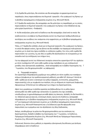Η 2η Ομάδα θα μελετήσει, θα εντοπίσει και θα καταγράψει τα χαρακτηριστικά των
παραλογών, όπως παρουσιάζονται στο δημοτικό τραγούδι: «Του γιοφυριού της Άρτας» με
τη βοήθεια προγράμματος επεξεργασίας κειμένου (π.χ. Microsoft Word).
Η 3η Ομάδα θα αναζητήσει, θα καταγράψει και θα μελετήσει τις παραλλαγές με τις οποίες
παρουσιάζεται το δημοτικό τραγούδι «του γιοφυριού της Άρτας» στον Ελλαδικό και όχι
μόνο χώρο (ομοιότητες – διαφορές).

Η 4η θα αναζητήσει μέσα από το διαδίκτυο και θα καταγράψει υλικό από το οποίο θα
αναδεικνύεται η συνάφεια της θεματολογίας αυτού του δημοτικού (ανθρωποθυσία) με
αντιλήψεις και συνήθειες που ανάγονται στην αρχαιότητα, με τη βοήθεια προγράμματος
επεξεργασίας κειμένου (π.χ. Microsoft Word).
Τέλος, η 5η Ομάδα θα συλλέξει υλικό για το δημοτικό τραγούδι «Του γιοφυριού της Άρτας»,
το οποίο θα αφορά εικόνες, ήχο και βίντεο και θα αναλάβει την παραγωγή πολυτροπικού
κειμένου με το υλικό που έχουν συλλέξει οι υπόλοιπες ομάδες. Στο τέλος κάθε ομάδα θα
παρουσιάσει την εργασίας της και όλες οι ομάδες θα αξιολογήσουν σε συνεργασία με τον
εκπαιδευτικό την εκπλήρωση των στόχων τους.

Για την εφαρμογή αυτού του διδακτικού σεναρίου απαιτείται εργαστήριο Η/Υ του σχολείου
με πέντε τουλάχιστον Η/Υ, ώστε κάθε ομάδα να έχει πρόσβαση σε μια υπολογιστική
μονάδα, ένας ηλεκτρονικός προβολέας, υλικό καταγραφής και το βιβλίο Λογοτεχνίας της Γ
΄ Γυμνασίου, που θα χρησιμοποιηθεί ως αφόρμηση).

    6. Περιγραφή σεναρίου:
Στο εργαστήριο πληροφορικής χωρίζουμε τους μαθητές σε πέντε ομάδες των τεσσάρων
ατόμων (σύμφωνα με την ομαδοσυνεργατική μάθηση), για κάθε Η/Υ. Δίνουμε 5 λεπτά σε
κάθε ομάδα για να γίνει η κατανομή των ρόλων (αρχηγός, συντονιστής, γραμματέας,
παρουσιαστής), είτε με συμφωνία των παιδιών, είτε με κλήρωση σε περίπτωση διαφωνίας.
Αφιερώνουμε 10 λεπτά για τον καθορισμό των στόχων της δραστηριότητας.

Αφού τους μοιράσουμε τα φύλλα εργασίας και βεβαιωθούμε ότι οι ρόλοι έχουν
κατανεμηθεί και κάθε ομάδα έχει κατανοήσει τις εργασίες που έχει αναλάβει,
υπενθυμίζουμε το χρονοδιάγραμμα για κάθε φάση της άσκησης. Δηλαδή, ότι θα διατεθεί η
1η διδακτική ώρα για έρευνα, εντοπισμό υλικού, έρευνα στο διαδίκτυο, καταγραφή
πληροφοριών με τη βοήθεια προγράμματος επεξεργασίας κειμένου (π.χ. Microsoft Word),
η 2η για παραγωγή πολυτροπικού κειμένου με τη βοήθεια προγράμματος παρουσίασης
κειμένου (π.χ. Microsoft Powerpoint) και η 3η διδακτική ώρα θα αφιερωθεί στην
παρουσίαση των ευρημάτων και την αξιολόγηση της όλης διαδικασίας.

Ακόμα, υπενθυμίζουμε τα μέσα που θα χρησιμοποιηθούν για την εκπόνηση της
δραστηριότητας, δηλαδή το βιβλίο της Λογοτεχνίας της Γ΄ Γυμνασίου, το διαδίκτυο,
Πρόγραμμα Επεξεργασίας Κειμένου (π.χ. Microsoft Word) και Πρόγραμμα Παρουσίασης
Κειμένου (π.χ. Microsoft Powerpoint).

Ενδεικτικά, δίνονται στους μαθητές οι παρακάτω ηλεκτρονικές διευθύνσεις για άντληση
πληροφοριών από το διαδίκτυο:


                                           3
 