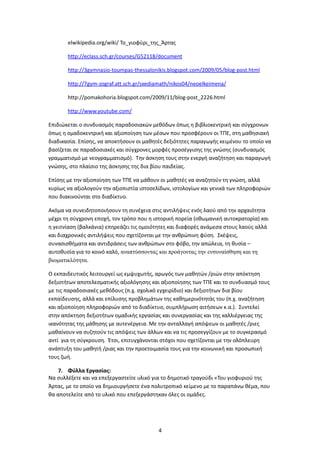 elwikipedia.org/wiki/ Το_γιοφύρι_της_Άρτας

       http://eclass.sch.gr/courses/G52118/document

       http://3gymnasio-toumpas-thessalonikis.blogspot.com/2009/05/blog-post.html

       http://7gym-zograf.att.sch.gr/sxediamath/nikos04/neoelkeimena/

       http://pomakohoria.blogspot.com/2009/11/blog-post_2226.html

       http://www.youtube.com/

Επιδιώκεται ο συνδυασμός παραδοσιακών μεθόδων όπως η βιβλιοκεντρική και σύγχρονων
όπως η ομαδοκεντρική και αξιοποίηση των μέσων που προσφέρουν οι ΤΠΕ, στη μαθησιακή
διαδικασία. Επίσης, να αποκτήσουν οι μαθητές δεξιότητες παραγωγής κειμένου το οποίο να
βασίζεται σε παραδοσιακές και σύγχρονες μορφές προσέγγισης της γνώσης (συνδυασμός
γραμματισμό με νεογραμματισμό). Την άσκηση τους στην ενεργή αναζήτηση και παραγωγή
γνώσης, στο πλαίσιο της άσκησης της δια βίου παιδείας.

Επίσης με την αξιοποίηση των ΤΠΕ να μάθουν οι μαθητές να αναζητούν τη γνώση, αλλά
κυρίως να αξιολογούν την αξιοπιστία ιστοσελίδων, ιστολογίων και γενικά των πληροφοριών
που διακινούνται στο διαδίκτυο.

Ακόμα να συνειδητοποιήσουν τη συνέχεια στις αντιλήψεις ενός λαού από την αρχαιότητα
μέχρι τη σύγχρονη εποχή, τον τρόπο που η ιστορική πορεία (οθωμανική αυτοκρατορία) και
η γειτνίαση (βαλκάνια) επηρεάζει τις ομοιότητες και διαφορές ανάμεσα στους λαούς αλλά
και διαχρονικές αντιλήψεις που σχετίζονται με την ανθρώπινη φύση. Σκέψεις,
συνασισθήματα και αντιδράσεις των ανθρώπων στο φόβο, την απώλεια, τη θυσία –
αυτοθυσία για το κοινό καλό, αναπτύσσοντας και προάγοντας την ενσυναίσθηση και τη
βιωματικλότητα.

Ο εκπαιδευτικός λειτουργεί ως εμψυχωτής, αρωγός των μαθητών /ριών στην απόκτηση
δεξιοτήτων αποτελεσματικής αξιολόγησης και αξιοποίησης των ΤΠΕ και το συνδυασμό τους
με τις παραδοσιακές μεθόδους (π.χ. σχολικό εγχειρίδιο) και δεξιοτήτων δια βίου
εκπαίδευσης, αλλά και επίλυσης προβλημάτων της καθημερινότητάς του (π.χ. αναζήτηση
και αξιοποίηση πληροφοριών από το διαδίκτυο, συμπλήρωση αιτήσεων κ.α.). Συντελεί
στην απόκτηση δεξιοτήτων ομαδικής εργασίας και συνεργασίας και της καλλιέργειας της
ικανότητας της μάθησης με αυτενέργεια. Με την ανταλλαγή απόψεων οι μαθητές /ριες
μαθαίνουν να συζητούν τις απόψεις των άλλων και να τις προσεγγίζουν με το συγκερασμό
αντί για τη σύγκρουση. Έτσι, επιτυγχάνονται στόχοι που σχετίζονται με την ολόπλευρη
ανάπτυξη του μαθητή /ριας και την προετοιμασία τους για την κοινωνική και προσωπική
τους ζωή.

    7. Φύλλα Εργασίας:
Να συλλέξετε και να επεξεργαστείτε υλικό για το δημοτικό τραγούδι «Του γιοφυριού της
Άρτας, με το οποίο να δημιουργήσετε ένα πολυτροπικό κείμενο με το παραπάνω θέμα, που
θα αποτελείτε από το υλικό που επεξεργάστηκαν όλες οι ομάδες.




                                          4
 
