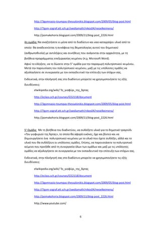 http://3gymnasio-toumpas-thessalonikis.blogspot.com/2009/05/blog-post.html

       http://7gym-zograf.att.sch.gr/sxediamath/nikos04/neoelkeimena/

       http://pomakohoria.blogspot.com/2009/11/blog-post_2226.html

4η ομάδα: Να αναζητήσετε ει μέσα από το διαδίκτυο και ναα καταγράψει υλικό από το
οποίο θα αναδεικνύεται η συνάφεια της θεματολογίας αυτού του δημοτικού
(ανθρωποθυσία) με αντιλήψεις και συνήθειες που ανάγονται στην αρχαιότητα, με τη
βοήθεια προγράμματος επεξεργασίας κειμένου (π.χ. Microsoft Word).
Αφού το ελέγξετε, να το δώσετε στην 5η ομάδα για την παραγωγή πολυτροπικού κειμένου.
Μετά την παρουσίαση του πολυτροπικού κειμένου, μαζί με τις υπόλοιπες ομάδες να
αξιολογήσετε σε συνεργασία με τον εκπαιδευτικό την επίτευξη των στόχων σας.

Ενδεικτικά, στην πλοήγησή σας στο διαδίκτυο μπορείτε να χρησιμοποιήσετε τις εξής
διευθύνσεις:
       elwikipedia.org/wiki/ Το_γιοφύρι_της_Άρτας

       http://eclass.sch.gr/courses/G52118/document

       http://3gymnasio-toumpas-thessalonikis.blogspot.com/2009/05/blog-post.html

       http://7gym-zograf.att.sch.gr/sxediamath/nikos04/neoelkeimena/

       http://pomakohoria.blogspot.com/2009/11/blog-post_2226.html



5η Ομάδα: Με τη βοήθεια του διαδικτύου, να συλλέξετε υλικό για το δημοτικό τραγούδι
«Του γιοφυριού της Άρτας», το οποίο θα αφορά εικόνες, ήχο και βίντεο και να
δημιουργήσετε ένα πολυτροπικού κειμένου με το υλικό που έχετε συλλέξει, αλλά και το
υλικό που θα συλλέξουν οι υπόλοιπες ομάδες. Επίσης, να παρουσιάσετε το πολυτροπικό
κείμενο που προήλθε από τη συνεργασία όλων των ομάδων και μαζί με τις υπόλοιπες
ομάδες να αξιολογήσετε σε συνεργασία με τον εκπαιδευτικό την επίτευξη των στόχων σας.

Ενδεικτικά, στην πλοήγησή σας στο διαδίκτυο μπορείτε να χρησιμοποιήσετε τις εξής
διευθύνσεις:

       elwikipedia.org/wiki/ Το_γιοφύρι_της_Άρτας

       http://eclass.sch.gr/courses/G52118/document

       http://3gymnasio-toumpas-thessalonikis.blogspot.com/2009/05/blog-post.html

       http://7gym-zograf.att.sch.gr/sxediamath/nikos04/neoelkeimena/

       http://pomakohoria.blogspot.com/2009/11/blog-post_2226.html

       http://www.youtube.com/



                                           6
 