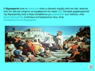 Η  δημοκρατία  είναι το  πολίτευμα  όπου η εξουσία πηγάζει από τον λαό, ασκείται από τον λαό και υπηρετεί τα συμφέροντα του λαού [1] [2] . Κεντρικό χαρακτηριστικό της δημοκρατίας είναι η λήψη αποφάσεων με  ψηφοφορία : των πολιτών, στην  άμεση δημοκρατία , ή κάποιων αντιπροσώπων τους, στην  αντιπροσωπευτική δημοκρατία .  