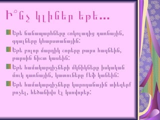 Ի՞նչ   կլիներ   եթե ...   Եթե   ճանապարհները   շոկոլադից   դառնային , գդալները կհարստանային:  Եթե   բոլոր   մարդիկ   շորերը   թարս   հագնեին , թարսին ճիշտ կասեին:  Եթե   համակարգիչների   մկնիկները   իսկական   մուկ   դառնային , կատուները քեֆ կանեին:  Եթե   համակարգիչները   կարողանային   տիեզերք   թռչել , հեծանիվս էլ կսովորեր:  