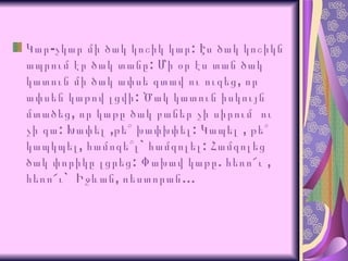 Կար-չկար մի ծակ կոշիկ կար: Էս ծակ կոշիկն ապրում էր ծակ տանը: Մի օր էս տան ծակ կատու ն մի ծակ ափսե գտավ ու ուզեց ,  որ ափսեն կաթով լցվի :  Ծակ կատուն իսկույն մտածեց ,  որ կաթը ծակ բաներ չի սիրում  ու չի գա :  Խափել  , թե՞ խափխփել :  Կապել  ,  թե՞ կապկպել ,  համոզե՞լ `  համզոլել :  Համզոլեց   ծակ փորիկը լցրեց :  Փախավ կաթը .  հեռո՜ւ  ,  հեռո՜ւ `  Իջևան ,  ռեստորան … 
