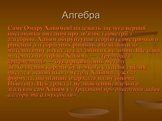 Алгебра Саме Омару Хайямові належить заслуга першої постановки питання про зв'язок геометрії з алгеброю. Хайям обґрунтував теорію геометричного рішення алгебраїчних рівнянь, що підводило математичну науку до ідеї змінних величин. Ще одна математична праця Хайяма—  «Труднощі в  арифметиці» — був присвячений методу знаходження коренів будь-якого ступеня з цілих чисел; в основі цього методу Хайяма лежала формула, що пізніше одержала назву бінома Ньютона. Цей трактат не знайдений, але його згадував сам Хайям у  «Трактаті про доведення задач алгебри та алмукабали» .  