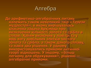 До арифметико-алгебраїчних питань належить також невеликий твір  «Терези мудростей» , в якому вирішувалась класична задача Архімеда про визначення кількості золота та срібла в сплаві. Хайям визначив у повітрі та у воді вагу довільних злитків чистого золота та срібла, а також даного сплаву, та навів два рішення. У одному використовувались прийоми античної теорії відношень. У іншому, «більш легкому для обрахування», рішенні— алгебраїчні прийоми.  Алгебра 