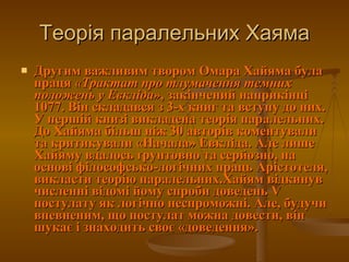 Теорія паралельних Хаяма Другим важливим твором Омара Хайяма була праця  «Трактат про тлумачення темних положень у Евкліда» , закінчений наприкінці 1077. Він складався з 3-х книг та вступу до них. У першій книзі викладена теорія паралельних. До Хайяма більш ніж 30 авторів коментували та критикували «Начала» Евкліда. Але лише Хайяму вдалось ґрунтовно та серйозно, на основі філософсько-логічних праць Арістотеля, викласти теорію паралельних.Хайям відкинув численні відомі йому спроби доведень V постулату як логічно неспроможні. Але, будучи впевненим, що постулат можна довести, він шукає і знаходить своє «доведення». 