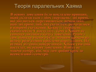 Теорія паралельних Хаяма В основу доведення було покладено принцип, який складається з двох тверджень: дві прямі, які збігаються, перетинаються; неможливо, щоб дві прямі лінії, які сходяться, розходилися в напрямі сходження. Кожне із тверджень еквівалентне V постулату. Тому й Хайям не уникнув логічного кола у доведенні. Разом з тим, пошуки вченого були значним кроком на шляху розв'язання проблеми паралельних. На відміну від своїх попередників, Хайям увів свій постулат, як основу доведення. Навіть не маючи наміру, він, між тим зробив крок до неевклідової геометрії.  