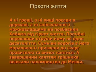 Гіркоти життя А ні гроші, а ні вищі посади в державі, а ні спілкування з можновладцями не позбавили Хайяма від гіркот життя. Постійні перешкоди отруїли йому не одне десятиліття. Сумніви ворогів в його моральності призвели до скарг правителю та вимог каятися. А завершеним каяттям грішника вважали паломництво до Мекки.  