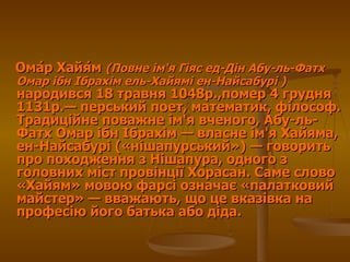 Ома́р Хайя́м  ( Повне ім'я Гіяс ед-Дін Абу-ль-Фатх Омар ібн Ібрахім ель-Хайямі ен-Найсабурі  )   народився  18 травня 1048р.,помер 4 грудня 1131р.— перський поет, математик, філософ. Традиційне поважне ім'я вченого, Абу-ль-Фатх Омар ібн Ібрахім— власне ім'я Хайяма, ен-Найсабурі («нішапурський»)— говорить про походження з Нішапура, одного з головних міст провінції Хорасан. Саме слово «Хайям» мовою фарсі означає «палатковий майстер»— вважають, що це вказівка на професію його батька або діда.  