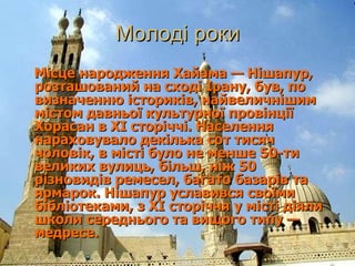 Молоді роки Місце народження Хайама— Нішапур, розташований на сході Ірану, був, по визначенню істориків, найвеличнішим містом давньої культурної провінції Хорасан в XI сторіччі. Населення нараховувало декілька сот тисяч чоловік, в місті було не менше 50-ти великих вулиць, більш, ніж 50 різновидів ремесел, багато базарів та ярмарок. Нішапур уславився своїми бібліотеками, з XI сторіччя у місті діяли школи середнього та вищого типу— медресе.  