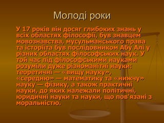 У 17 років він досяг глибоких знань у всіх областях філософії, був знавцем мовознавства, мусульманського права та історіїта був послідовником Абу Алі у різних областях філософських наук. У той час під філософськими науками розуміли дуже різноманітні науки: теоретичні— «вищу науку», «середню»— математику та «нижчу» науку— фізику, а також практичні науки, до яких належали політичні, юридичні науки та науки, що пов'язані з моральністю.  Молоді роки 