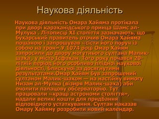 Наукова діяльність Омара Хайяма протікала при дворі караханідського принца Шамс ал-Мулука . Літописці XI століття зазначають, що бухарський правитель оточив Омара Хайяма пошаною і запрошував «сісти його поруч із собою на трон».У 1074 році Омар Хайям запросили до двору могутнього султана Малик-шаха , у місто Ісфахан. Того року почався 20-літній період його особливо плідної наукової діяльності, блискучої за досягнутими результатами.Омар Хайям був запрошений султаном Малик-шахом— на настійну вимогу Низам ал-Мулка (візиря Малик-шаха) аби очолити палацову обсерваторію. Тут працювали «кращі астрономи століття», надали великі кошти для придбання відповідного устаткування. Султан наказав Омару Хайяму розробити новий календар.  Наукова діяльність 