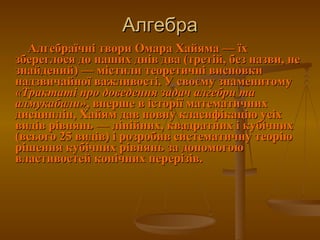 Алгебра Алгебраїчні твори Омара Хайяма— їх збереглося до наших днів два (третій, без назви, не знайдений)— містили теоретичні висновки надзвичайної важливості. У своєму знаменитому  «Трактаті про доведення задач алгебри та алмукабали» , вперше в історії математичних дисциплін, Хайям дав повну класифікацію усіх видів рівнянь— лінійних, квадратних і кубічних (всього 25 видів) і розробив систематичну теорію рішення кубічних рівнянь за допомогою властивостей конічних перерізів.  