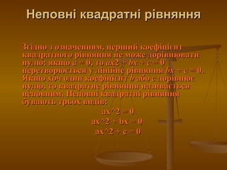 Неповні квадратні рівняння Згідно з означенням, перший коефіцієнт квадратного рівняння не може дорівнювати нулю: якщо  a  = 0, то  ax 2 +  bx  +  c  = 0 перетворюється у лінійне рівняння  bx  +  c  = 0. Якщо хоч один коефіцієнт  b  або  c  дорівнює нулю, то квадратне рівняння називається непо́вним. Неповні квадратні рівняння бувають трьох видів: ax^2 = 0 ax^2 + bx = 0  ax^2 + c = 0 
