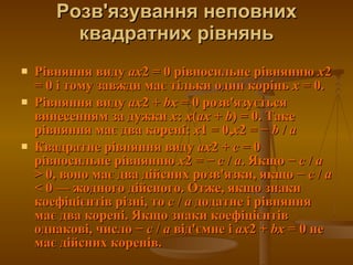 Розв'язування неповних квадратних рівнянь Рівняння виду  ax 2 = 0 рівносильне рівнянню  x 2 = 0 і тому завжди має тільки один корінь  x  = 0.  Рівняння виду  ax 2 +  bx  = 0 розв'язується винесенням за дужки  x :  x ( ax  +  b ) = 0. Таке рівняння має два корені:  x 1 = 0, x 2 = −  b  /  a   Квадратне рівняння виду  ax 2 +  c  = 0 рівносильне рівнянню  x 2 = −  c  /  a . Якщо −  c  /  a  > 0, воно має два дійсних розв'язки, якщо −  c  /  a  < 0— жодного дійсного. Отже, якщо знаки коефіцієнтів різні, то  c  /  a  додатне і рівняння має два корені. Якщо знаки коефіцієнтів однакові, число −  c  /  a  від'ємне і  ax 2 +  bx  = 0 не має дійсних коренів.  
