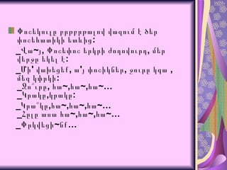 Փոշեկուլը բրթբրթալով վազում է ծեր փոշեհատիկի ետևից:  _Վա~յ, Փոշեփոշ երկրի ժողովուրդ, մեր վերջը եկել է:  _Մի' վախեցեք, ա'յ փոշիկներ,  ջուրը կգա  ,  մեզ կփրկի : _ Ջո՞ւրը ,  հա ~, հա ~, հա ~… _ Կրակը , կրակը : _ Կրա՞կը , հա ~, հա ~, հա ~… _ Հըլը ասա հա ~, հա ~, հա ~… _Փրկվեցի~նք…  