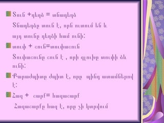 Տուն +դեղձ = տնադեղձ  Տնադեղձը տուն է, որն ուտում են և  այդ տունը դեղձի համ ունի: տուփ + շուն=տուփաշուն Տուփաշունը շուն է , որի գլուխը տուփի ձև ունի:  Քարաժպիտը ժպիտ է, որը  պինդ ատամներով է: Հազ +  շարք= հազաշարք Հազաշարքը հազ է, որը չի կտրվում 