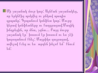 Մի   չաչանակ   մութ   կար :  Այնքան   չաչանակեց ,  որ   երկնքից   պոկվեց   ու   ընկավ   պապիս   գրպանը :  Գրպանում   կոնֆետ   կար :  Մութը   կերավ   կոնֆետները  ու քաղցրացավ:Մադիկ խնդրեցին, որ մնա, չգնա... Բայց մութը չաչանակ էր `  խոսում էր խոսում ու ես չէի կարողանում քնել :  Մայրիկս զայրացավ, ավելով քշեց ու ես   արդեն խելոք եմ`   քնում եմ : 
