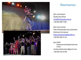 Контакты:Для партнёров:Хазбатова Юлияvilni@freepeople.org.ua+38 050 680 7186Для участников:http://freepeople.org.ua/projectИванова Екатеринаkatya.vilnakrayna@yandex.ru+38 050 386 9 111Для СМИ (освещение/медиапартнерство):ukrdancefederation@gmail.com+38 050 241 03 86