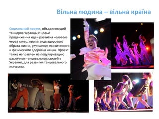 Вільна людина – вільна країна Социальный проект, объединяющий танцоров Украины с целью продвижения идеи развития человека через танец, пропагандыздорового образа жизни, улучшения психического и физического здоровья нации. Проект также направлен на популяризацию различных танцевальных стилей в Украине, для развития танцевального искусства.
