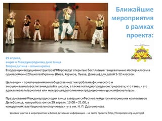 Ближайшие мероприятия в рамках проекта:29 апреля, акция к Международному дню танца Творча дитина – вільна країнаВ ходеакцииведущиеинструктораУФТпроведут открытые бесплатные танцевальные мастер-классы в одновременно20 школахУкраины (Киев, Харьков, Львов, Донецк) для детей 5-12 классов.Цельакции - привлечьвниманиеобщественностикпроблеме физического и эмоциональноговоспитаниядетей в школах, а также нагляднопродемонстрировать, что танец - это адекватнаяальтернатива или жехорошеедополнениектрадиционнымурокамфизкультуры.ПразднованиеМеждународногодня танца завершитсяФестивалемдетскихтворческих коллективов ДетиСолнца, которыйсостоится 29 апреля, 19:00 – 21:00, в концертномзалеНациональногоуниверситета им. Н. П. Драгоманова.Условия участия в мероприятиях и более детальная информация – на сайте проекта: http://freepeople.org.ua/project