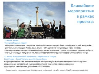 Ближайшие мероприятия в рамках проекта:11 июня, акцияТанец свободных людей 300 профессиональных танцоров и любителей танца станцуют Танец свободных людей на одной из центральных площадей Киева. Цель акции – объединение танцоров для идеи свободы самовыражения и творчества как основы развития человека и страны, пропаганда здорового образа жизни, а также для получения опыта взаимодействия между разнообразными школами танца.  12 июня, Всеукраинский Фестиваль Современных Танцев Free People – Freed’Homme в клубе Home, КиевВторой фестиваль Free d’Homme соберет на сцене клуба Home танцевальные школы Украины современных направлений с целью совместного творчества и самовыражения.Аудитория – 1000 человек, участники – 200 человекУсловия участия в мероприятиях и более детальная информация – на сайте проекта: http://freepeople.org.ua/project