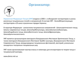 Организатор:Украинская Федерация Танцев (УФТ)создана в 2005 г. и объединяет инструкторов и школы различных танцевальных стилей и направлений. В составе УФТ - более80практикующих инструкторов и 20 школ в различных городах Украины.В структуре Федерации - школытаких танцевальных направлений: Школыэротического танца, Школы современных танцев, ШколаТрайблкультуры, ШколаБалканскойкультуры, ШколаИндийского танца, ШколаВосточного танца, ШколаАфрокультуры, ШколаАргентинскоготанго.УФТ является организатором ежегодного Всеукраинского Фестиваля Эротического Танца, а также ежегодного Всеукраинского Фестиваля Трайбл-культуры, Всеукраинского Фестиваля Cовременного Танца, международных танцевальных фестивалей, мистерий, уникальных концертов и театрально-танцевальных шоу.УФТ также организовывает мастер-классы и семинары для инструкторов по теории танца и танцевальной культуры.www.dance.net.ua