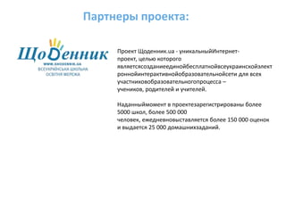 Партнеры проекта:Проект Щоденник.ua - уникальныйИнтернет-проект, целью которого являетсясозданиеединойбесплатнойвсеукраинскойэлектроннойинтерактивнойобразовательнойсети для всех участниковобразовательногопроцесса – учеников, родителей и учителей.Наданныймомент в проектезарегистрированы более 5000 школ, более 500 000 человек, ежедневновыставляется более 150 000 оценок и выдается 25 000 домашнихзаданий. 