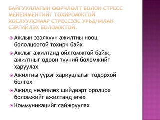 Байгууллагын өөрчлөлт болон стресс менежментийг тохиромжтой хослуулснаар стрессээс урьдчилан сэргийлэх боломжтой.Ажлын эзэлхүүн ажилтны нөөц бололцоотой тохирч байхАжлыг ажилтанд ойлгомжтой байж, ажилтныг өдөөн түүний боломжийг харуулахАжилтны үүрэг хариуцлагыг тодорхой болгохАжилд нөлөөлөх шийдвэрт оролцох боломжийг ажилтанд өгөхКоммуникацийг сайжруулах