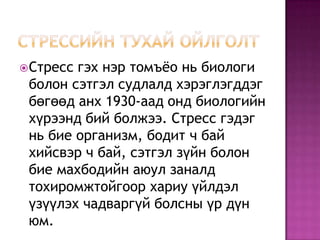 Стрессийн тухай ойлголтСтресс гэх нэр томъёо нь биологи болон сэтгэл судлалд хэрэглэгддэг бөгөөд анх 1930-аад онд биологийн хүрээнд бий болжээ. Стресс гэдэг нь бие организм, бодит ч бай хийсвэр ч бай, сэтгэл зүйн болон бие махбодийн аюул заналд тохиромжтойгоор хариу үйлдэл үзүүлэх чадваргүй болсны үр дүн юм. 