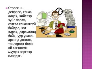 Стресс нь депресс, санаа алдах, хийсвэр зүйл харах, сэтгэл ханамжгүй байдал, хэт ядрах, дарамтанд байх, уур уцаар, архинд донтох, төвлөрөлт болон ой тогтоомж муудах зэргээр илэрдэг. 