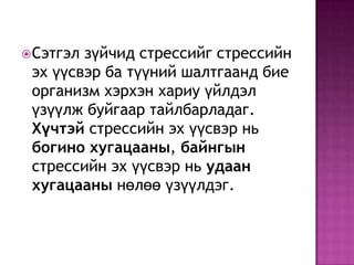 Сэтгэл зүйчид стрессийг стрессийн эх үүсвэр ба түүний шалтгаанд бие организм хэрхэн хариу үйлдэл үзүүлж буйгаар тайлбарладаг. Хүчтэй стрессийн эх үүсвэр нь богино хугацааны, байнгын стрессийн эх үүсвэр нь удаан хугацааны нөлөө үзүүлдэг.