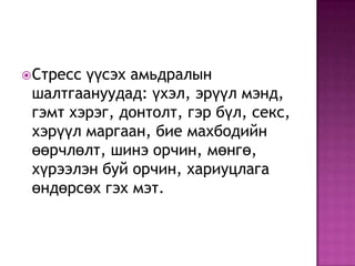 Стресс үүсэх амьдралын шалтгаануудад: үхэл, эрүүл мэнд, гэмт хэрэг, донтолт, гэр бүл, секс, хэрүүл маргаан, бие махбодийн өөрчлөлт, шинэ орчин, мөнгө, хүрээлэн буй орчин, хариуцлага өндөрсөх гэх мэт.