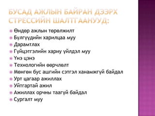 Бусад ажлын байран дээрх стрессийн шалтгаанууд:Өндөр ажлын төрөлжилтБүлгүүдийн харилцаа муу ДарамтлахГүйцэтгэлийн хариу үйлдэл мууҮнэ цэнэТехнологийн өөрчлөлтМөнгөн бус ашгийн сэтгэл ханамжгүй байдалУрт цагаар ажиллахУйтгартай ажилАжиллах орчны таагүй байдалСургалт муу