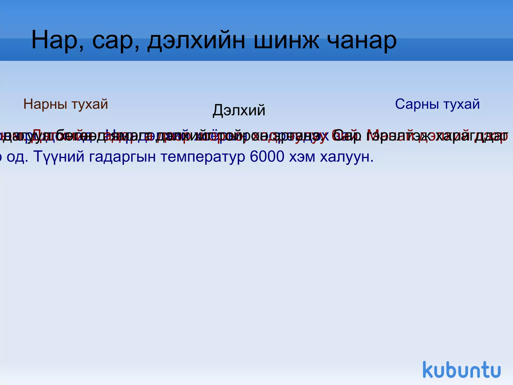 Дэлхий Нар, сар, дэлхийн шинж чанар Нарны тухай Нар бидэнд хамгийн ойрхон оршдог од.  Нар дэлхий хоёрын хоорондох зай  150 000 000 км. Нар бол шар од. Түүний гадаргын температур 6000 хэм халуу н.  Дэлхий бол нарыг тойрон эргэж байгаа 9 том гарагийн нэг юм. Дэлхийн гадарга дээр шороо, хад, чулуу бий. Манай дэлхий дээр агаар, ус, амьд бие оршдогоороо бусад гарагаас ялгаата й. Сарны тухай Сар бол дэлхийн цорын ганц дагуул бөгөөд ямагт дэлхийг тойрон эргэнэ.  Сар гэрэлтэж харагддаг боловч өөрөөсөө гэрэл  гаргадаггүй учир нартай адил илч дулаан өгдөггүй.  